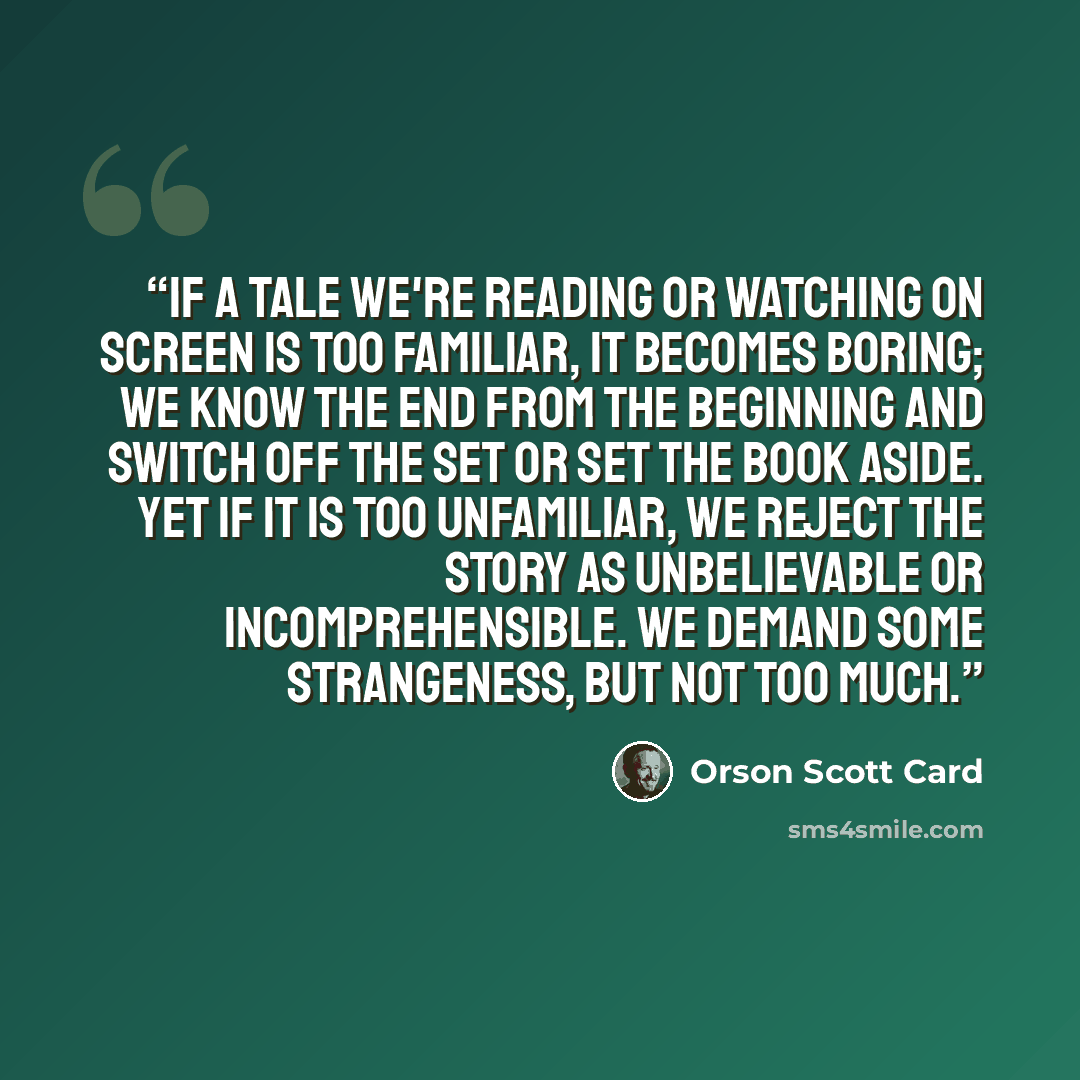 “If a tale we're reading or watching on screen is too familiar, it becomes boring; we know the end from the beginning and switch off the set or set the book aside. Yet if it is too unfamiliar, we reject the story as unbelievable or incomprehensible. We demand some strangeness, but not too much.” quote by Orson Scott Card