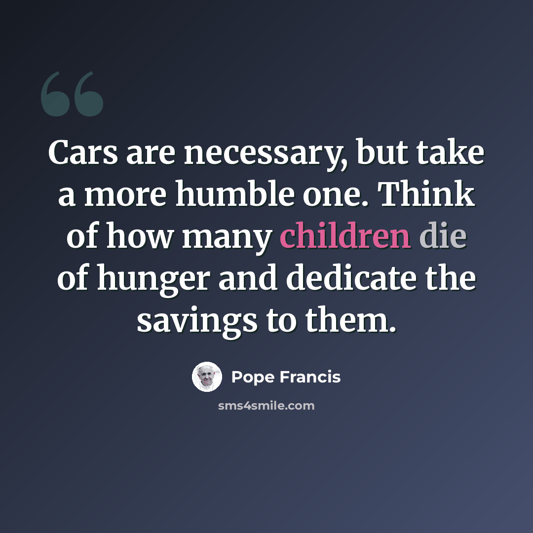 “Cars are necessary, but take a more humble one. Think of how many children die of hunger and dedicate the savings to them.” quote by Pope Francis