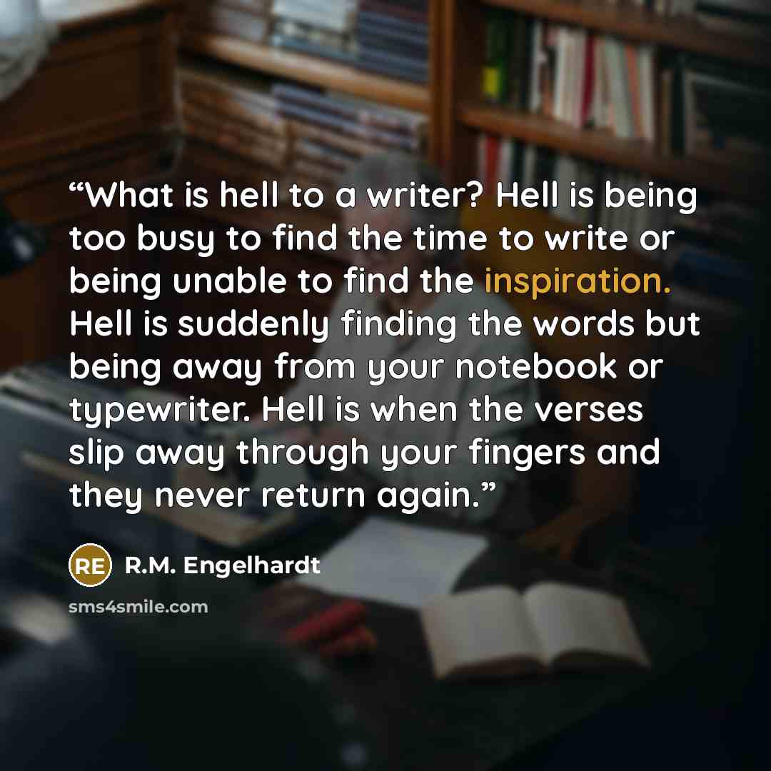 “What is hell to a writer? Hell is being too busy to find the time to write or being unable to find the inspiration. Hell is suddenly finding the words but being away from your notebook or typewriter. Hell is when the verses slip away through your fingers and they never return again.” quote by R.M. Engelhardt