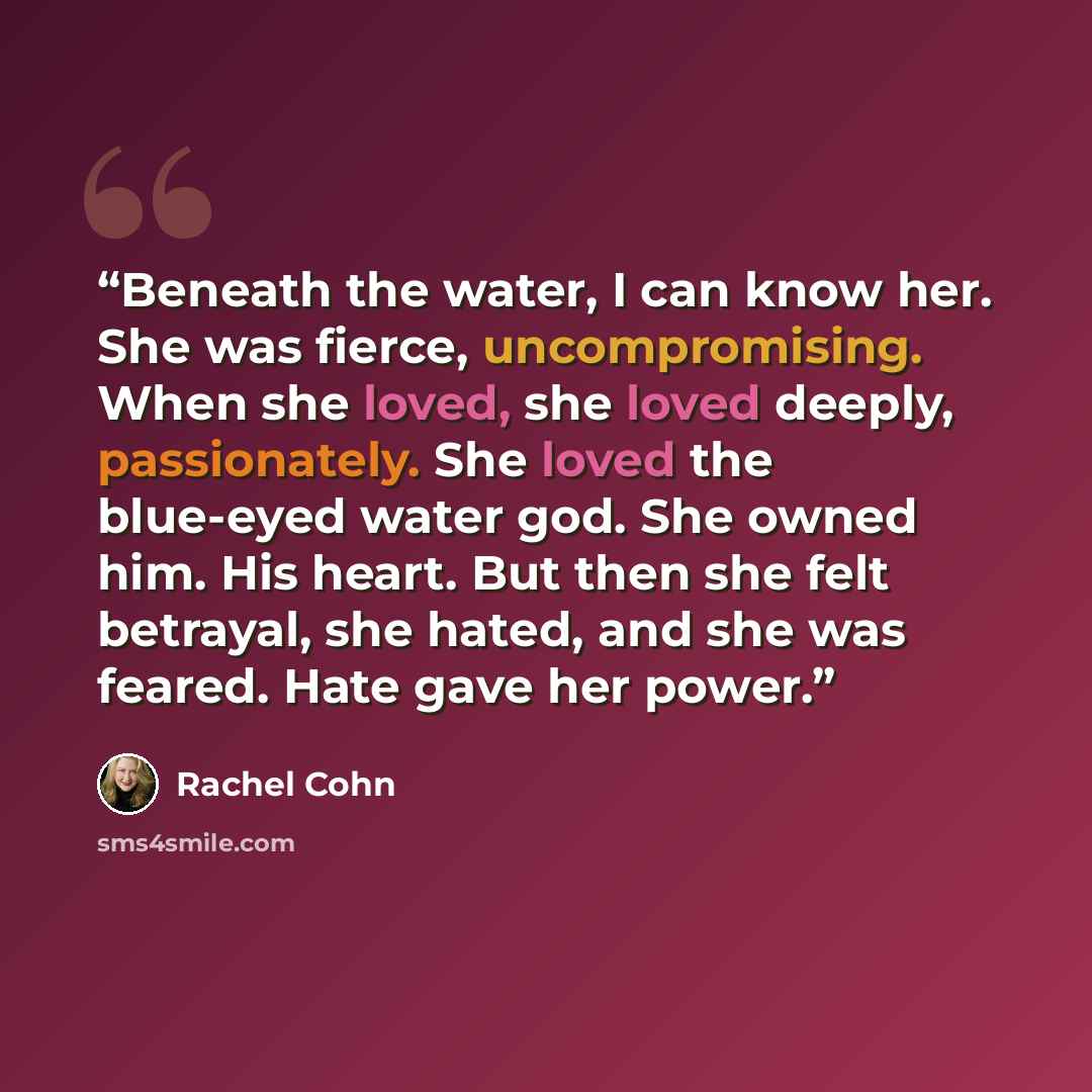 “Beneath the water, I can know her. She was fierce, uncompromising. When she loved, she loved deeply, passionately. She loved the blue-eyed water god. She owned him. His heart. But then she felt betrayal, she hated, and she was feared. Hate gave her power.” quote by Rachel Cohn