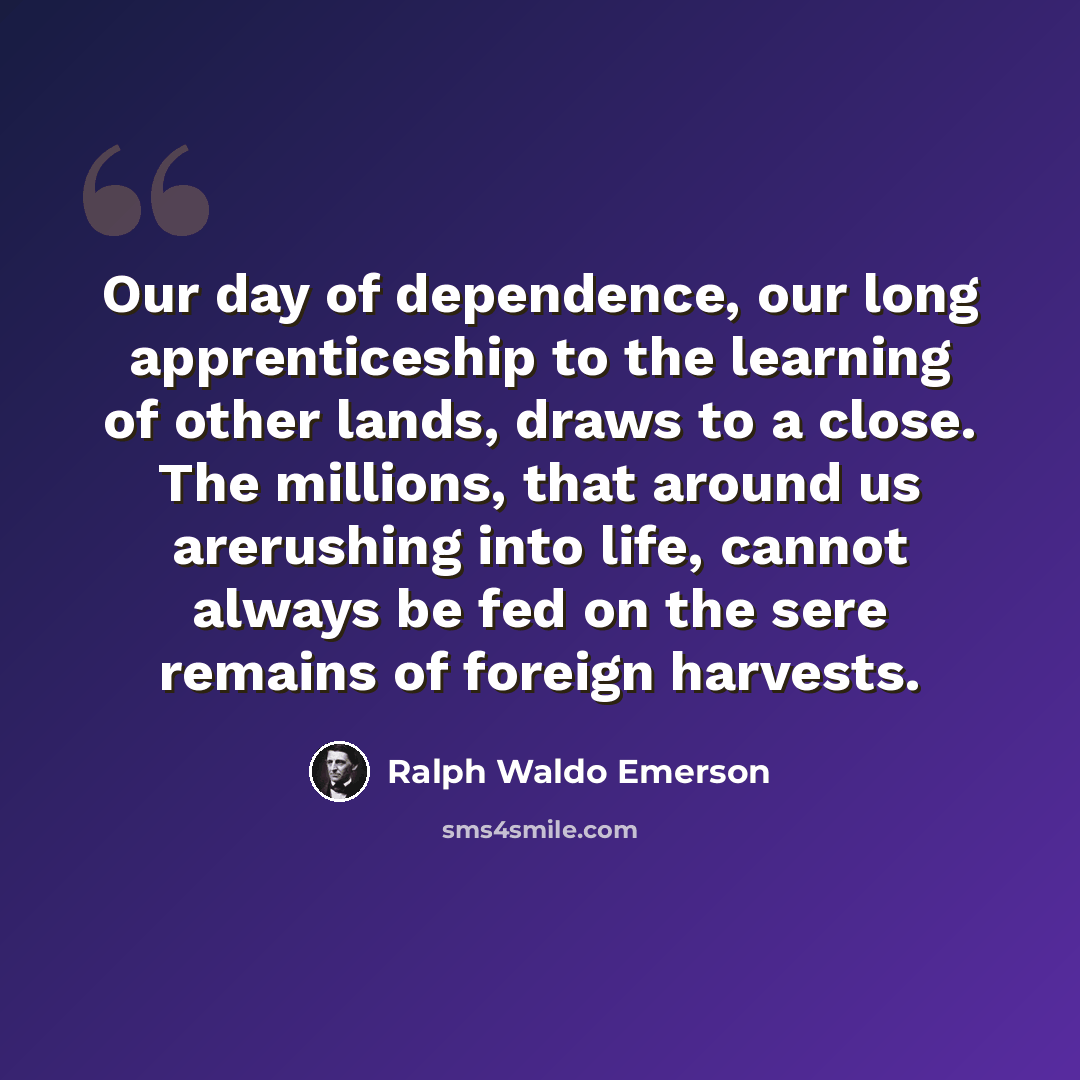 “Our day of dependence, our long apprenticeship to the learning of other lands, draws to a close. The millions, that around us arerushing into life, cannot always be fed on the sere remains of foreign harvests.” quote by Ralph Waldo Emerson