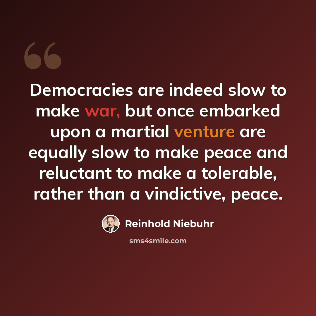 “Democracies are indeed slow to make war, but once embarked upon a martial venture are equally slow to make peace and reluctant to make a tolerable, rather than a vindictive, peace.” quote by Reinhold Niebuhr