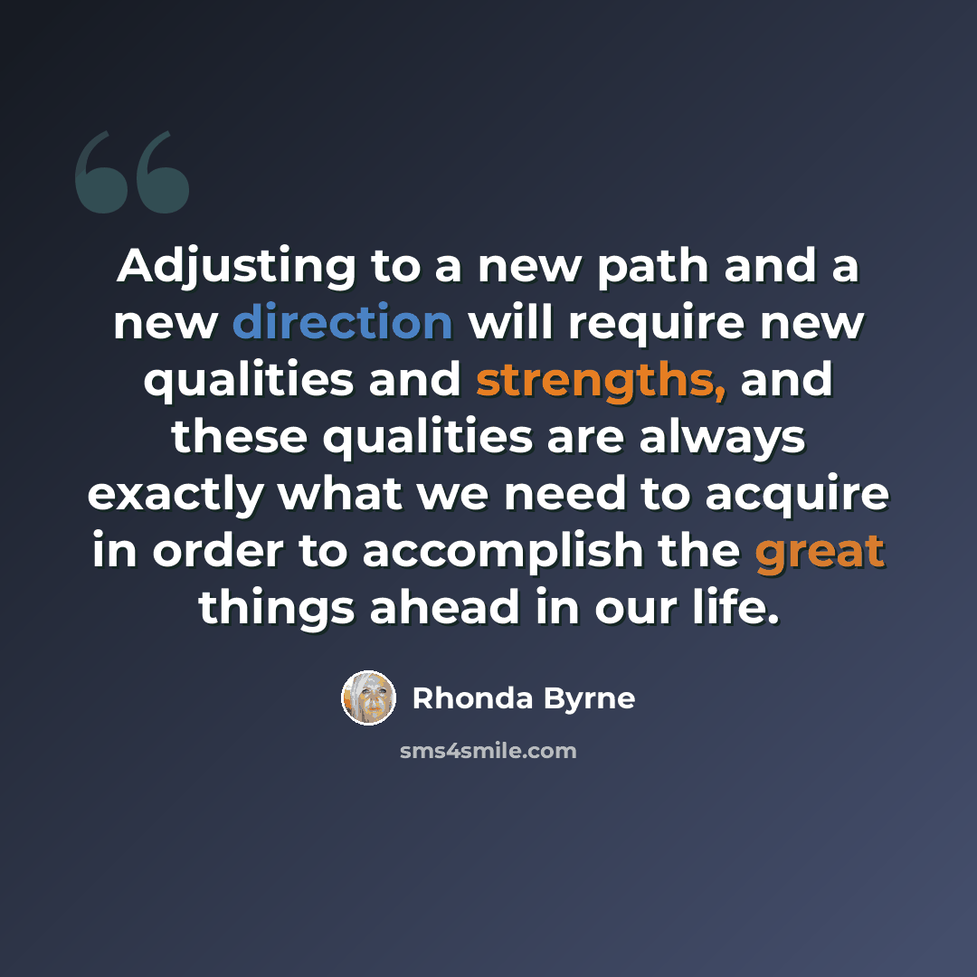 “Adjusting to a new path and a new direction will require new qualities and strengths, and these qualities are always exactly what we need to acquire in order to accomplish the great things ahead in our life.” quote by Rhonda Byrne