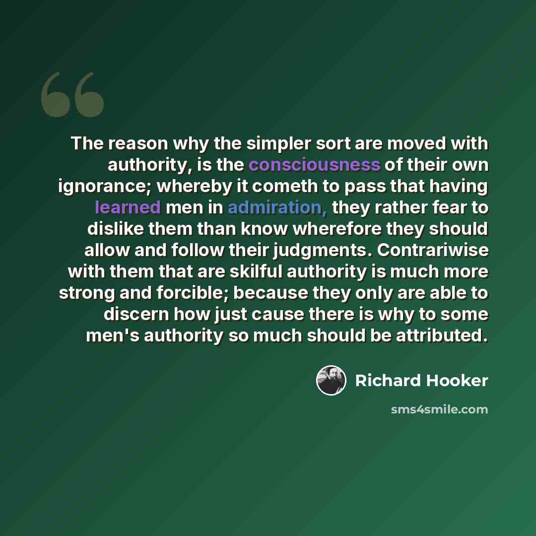 “The reason why the simpler sort are moved with authority, is the consciousness of their own ignorance; whereby it cometh to pass that having learned men in admiration, they rather fear to dislike them than know wherefore they should allow and follow their judgments. Contrariwise with them that are…” quote by Richard Hooker