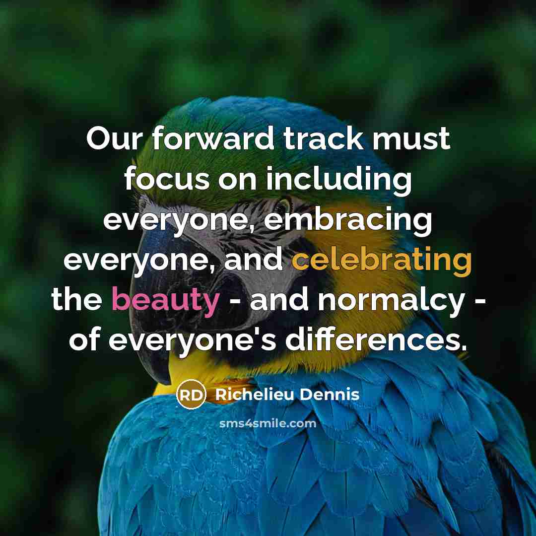 “Our forward track must focus on including everyone, embracing everyone, and celebrating the beauty - and normalcy - of everyone's differences.” quote by Richelieu Dennis