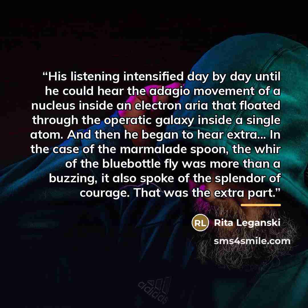 “His listening intensified day by day until he could hear the adagio movement of a nucleus inside an electron aria that floated through the operatic galaxy inside a single atom. And then he began to hear extra... In the case of the marmalade spoon, the whir of the bluebottle fly was more than a…” quote by Rita Leganski