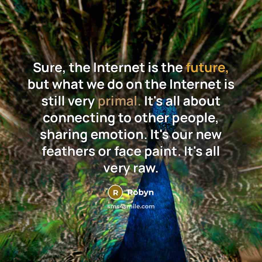 “Sure, the Internet is the future, but what we do on the Internet is still very primal. It's all about connecting to other people, sharing emotion. It's our new feathers or face paint. It's all very raw.” quote by Robyn