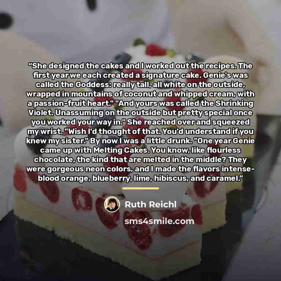 “She designed the cakes and I worked out the recipes. The first year we each created a signature cake. Genie's was called the Goddess: really tall, all white on the outside, wrapped in mountains of coconut and whipped cream, with a passion-fruit heart." "And yours was called the Shrinking Violet…” quote by Ruth Reichl