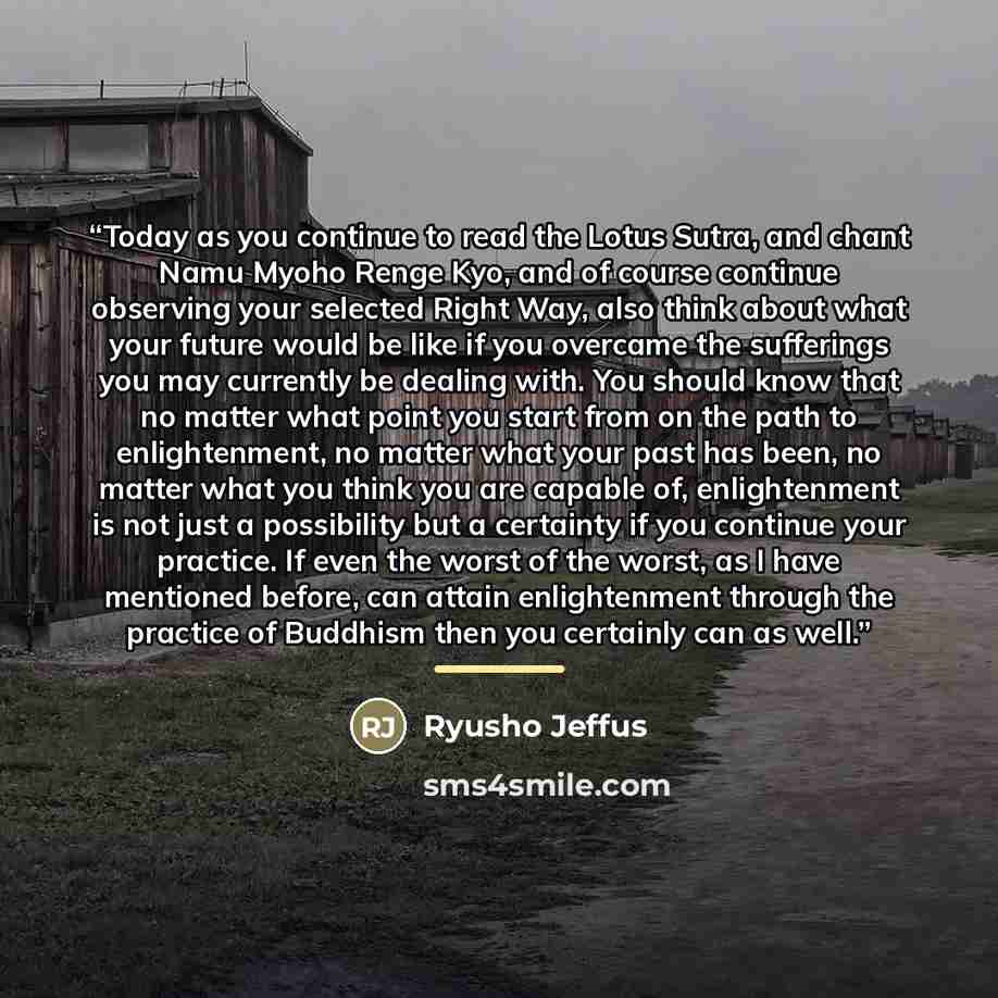 “Today as you continue to read the Lotus Sutra, and chant Namu Myoho Renge Kyo, and of course continue observing your selected Right Way, also think about what your future would be like if you overcame the sufferings you may currently be dealing with. You should know that no matter what point you…” quote by Ryusho Jeffus