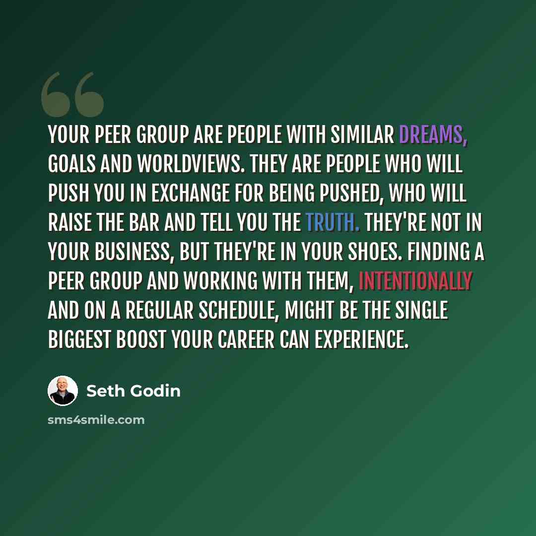 “Your peer group are people with similar dreams, goals and worldviews. They are people who will push you in exchange for being pushed, who will raise the bar and tell you the truth. They're not in your business, but they're in your shoes. Finding a peer group and working with them, intentionally…” quote by Seth Godin