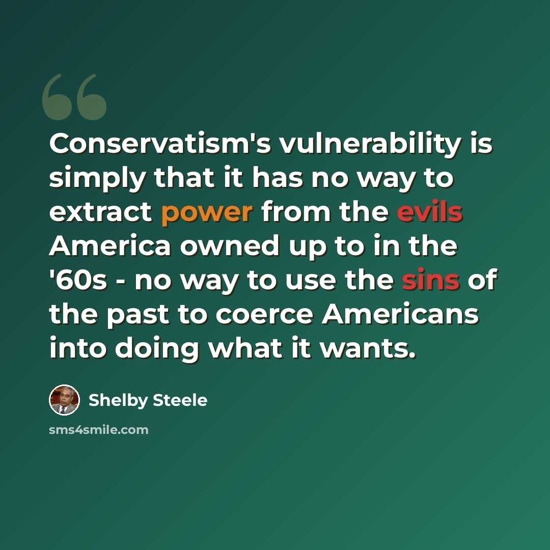 “Conservatism's vulnerability is simply that it has no way to extract power from the evils America owned up to in the '60s - no way to use the sins of the past to coerce Americans into doing what it wants.” quote by Shelby Steele