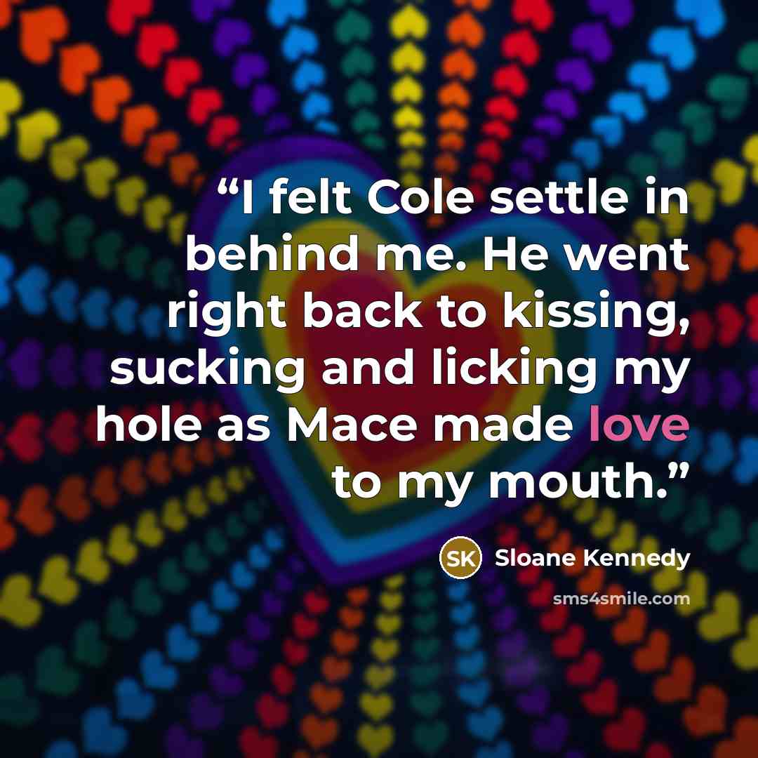 “I felt Cole settle in behind me. He went right back to kissing, sucking and licking my hole as Mace made love to my mouth.” quote by Sloane Kennedy