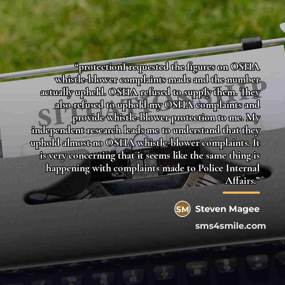 “protectionI requested the figures on OSHA whistle-blower complaints made and the number actually upheld. OSHA refused to supply them. They also refused to uphold my OSHA complaints and provide whistle-blower protection to me. My independent research leads me to understand that they uphold almost…” quote by Steven Magee