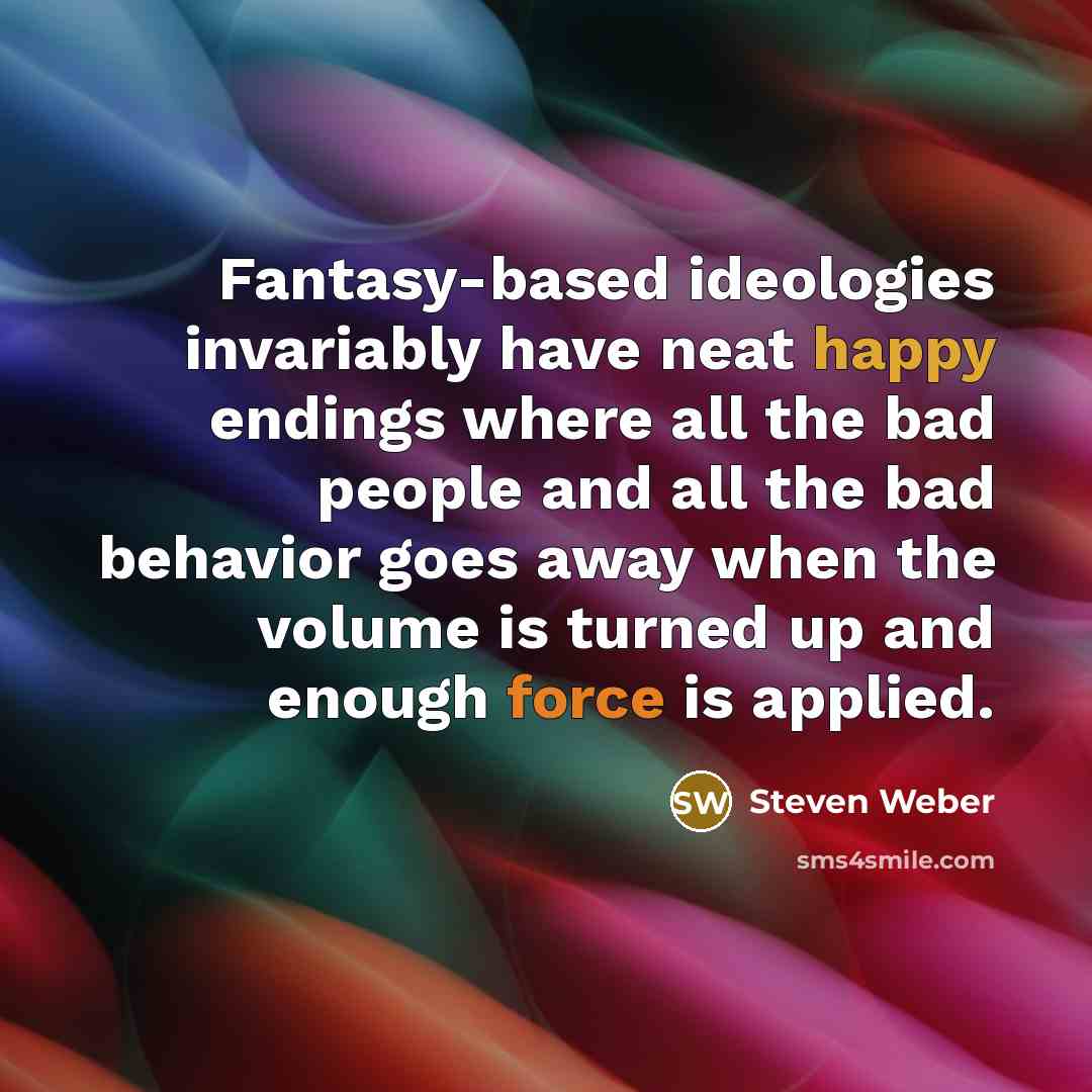 “Fantasy-based ideologies invariably have neat happy endings where all the bad people and all the bad behavior goes away when the volume is turned up and enough force is applied.” quote by Steven Weber