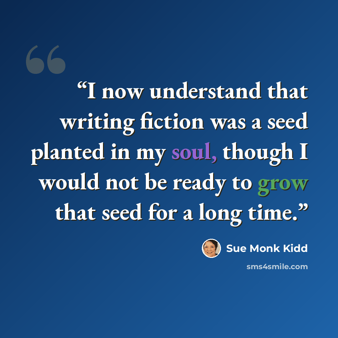 “I now understand that writing fiction was a seed planted in my soul, though I would not be ready to grow that seed for a long time.” quote by Sue Monk Kidd