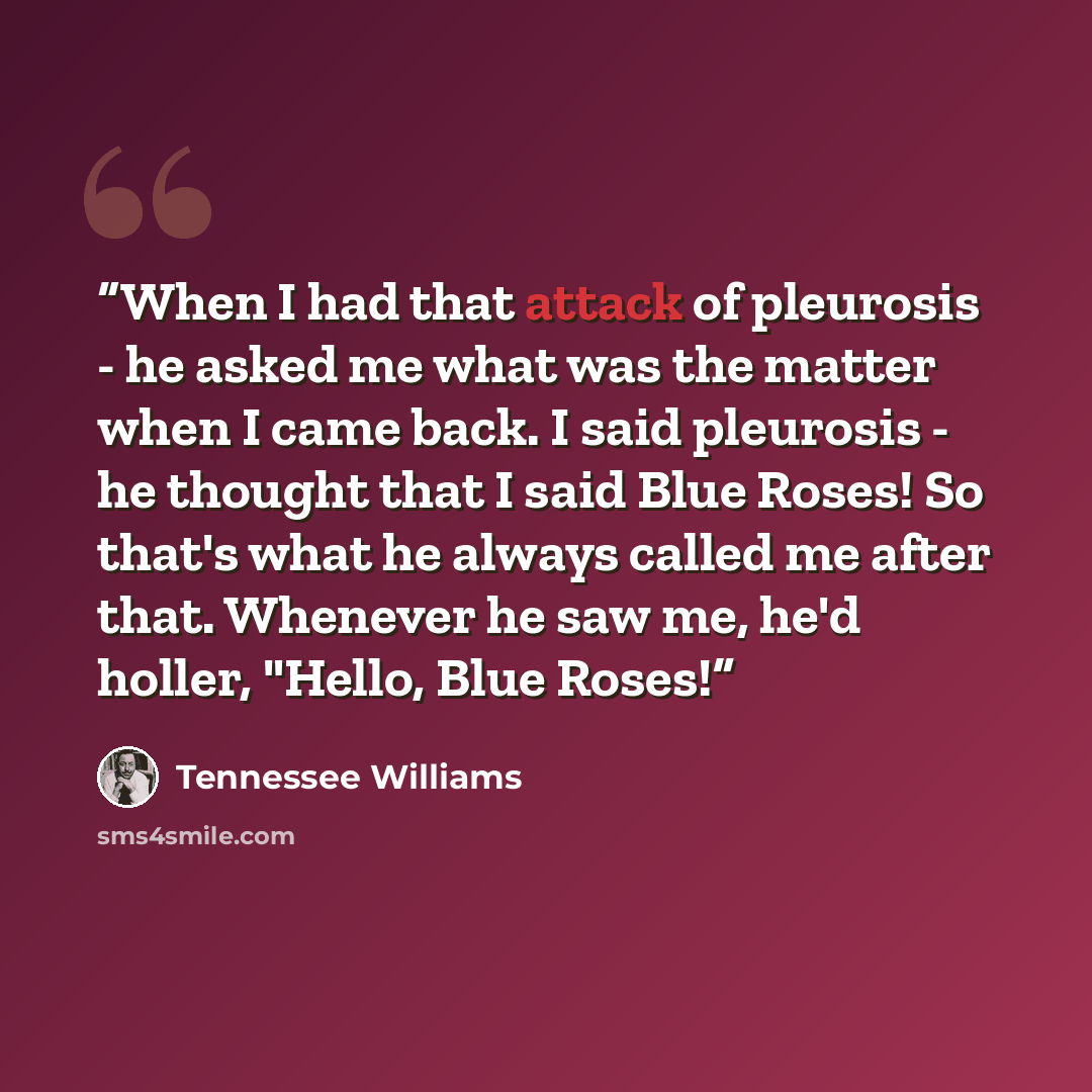 “When I had that attack of pleurosis - he asked me what was the matter when I came back. I said pleurosis - he thought that I said Blue Roses! So that's what he always called me after that. Whenever he saw me, he'd holler, "Hello, Blue Roses!” quote by Tennessee Williams