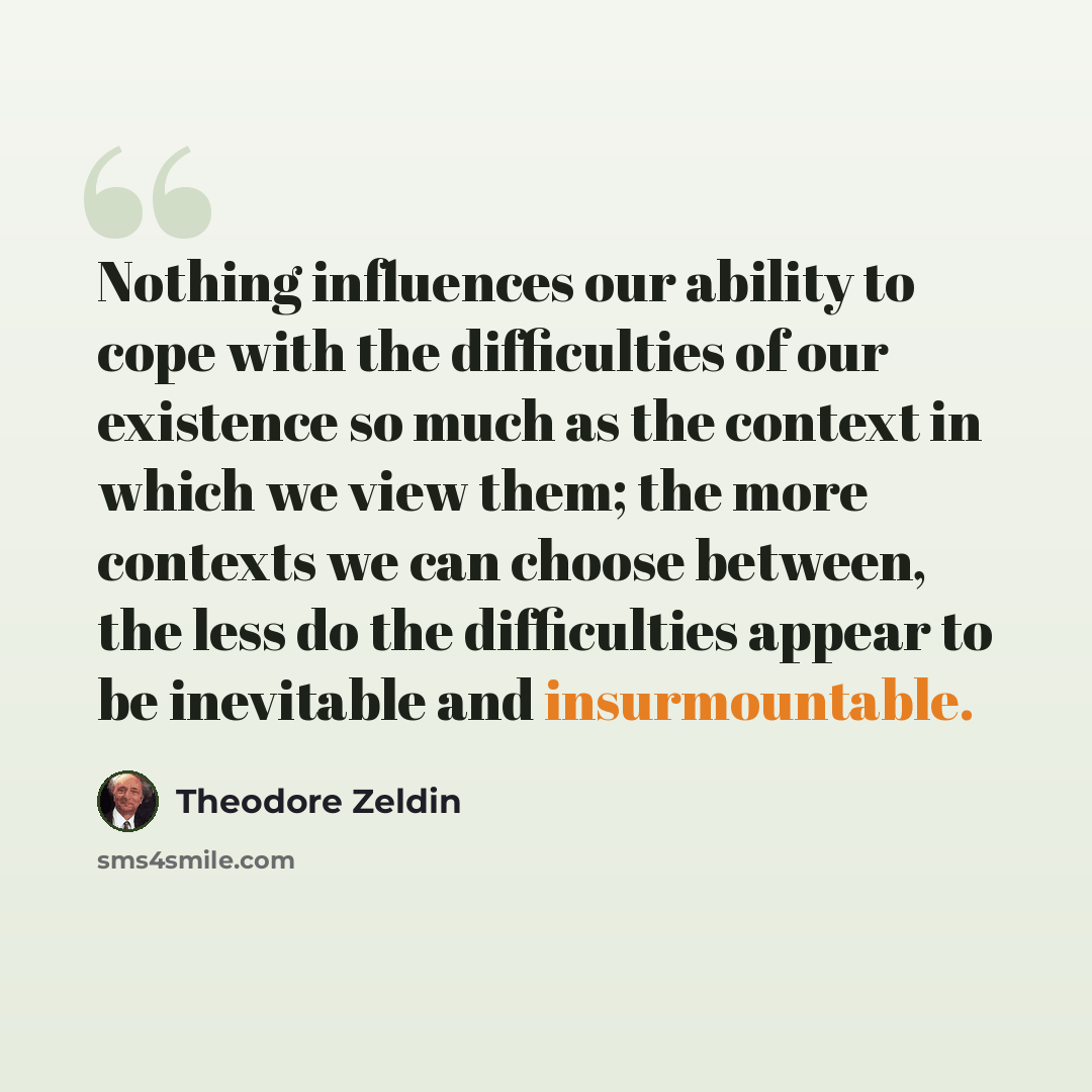 “Nothing influences our ability to cope with the difficulties of our existence so much as the context in which we view them; the more contexts we can choose between, the less do the difficulties appear to be inevitable and insurmountable.” quote by Theodore Zeldin