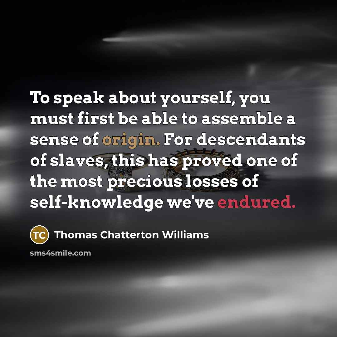 “To speak about yourself, you must first be able to assemble a sense of origin. For descendants of slaves, this has proved one of the most precious losses of self-knowledge we've endured.” quote by Thomas Chatterton Williams