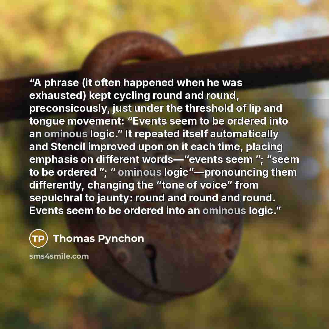 “A phrase (it often happened when he was exhausted) kept cycling round and round, preconsicously, just under the threshold of lip and tongue movement: “Events seem to be ordered into an ominous logic.” It repeated itself automatically and Stencil improved upon on it each time, placing emphasis on…” quote by Thomas Pynchon