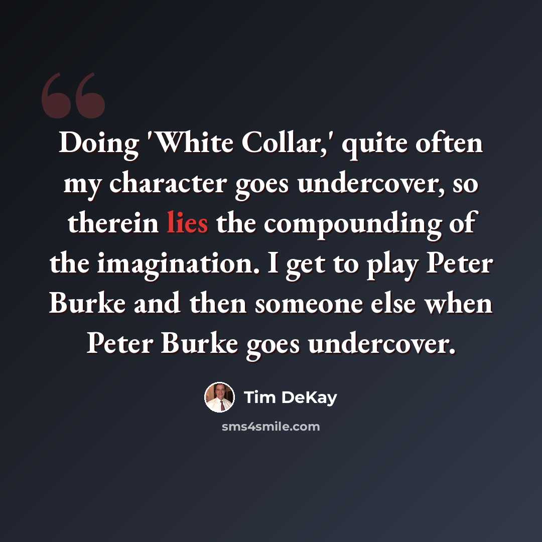 “Doing 'White Collar,' quite often my character goes undercover, so therein lies the compounding of the imagination. I get to play Peter Burke and then someone else when Peter Burke goes undercover.” quote by Tim DeKay