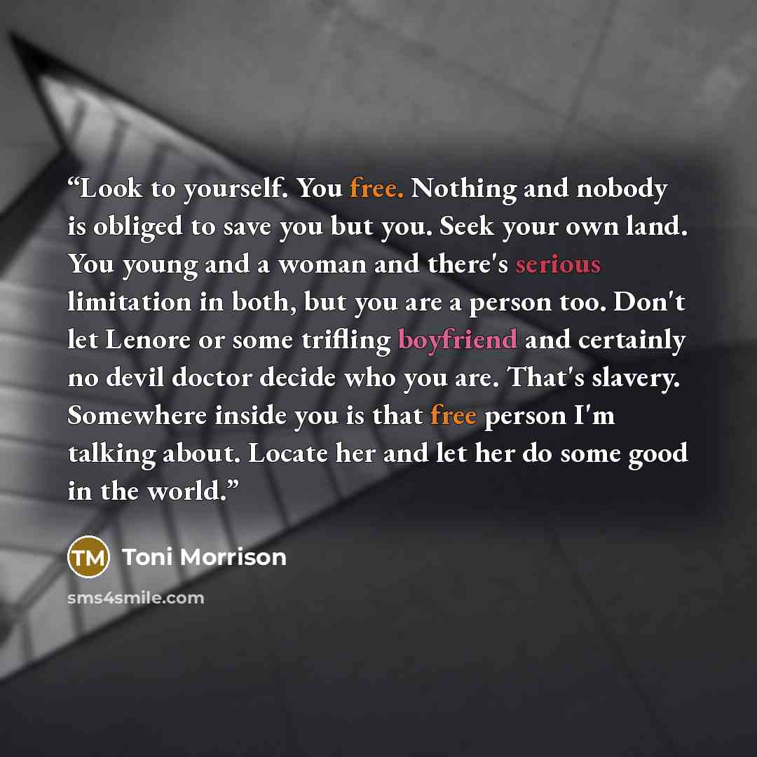 “Look to yourself. You free. Nothing and nobody is obliged to save you but you. Seek your own land. You young and a woman and there's serious limitation in both, but you are a person too. Don't let Lenore or some trifling boyfriend and certainly no devil doctor decide who you are. That's slavery…” quote by Toni Morrison