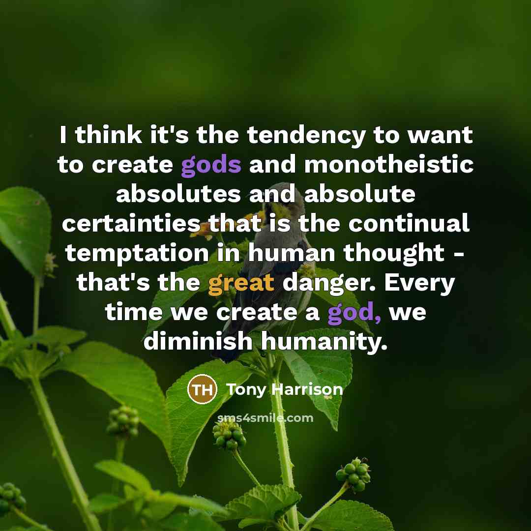 “I think it's the tendency to want to create gods and monotheistic absolutes and absolute certainties that is the continual temptation in human thought - that's the great danger. Every time we create a god, we diminish humanity.” quote by Tony Harrison
