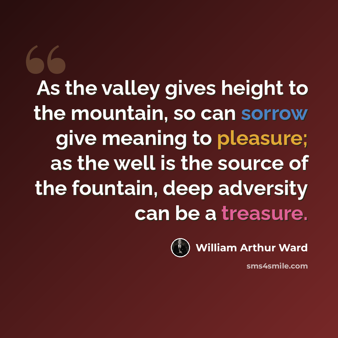 “As the valley gives height to the mountain, so can sorrow give meaning to pleasure; as the well is the source of the fountain, deep adversity can be a treasure.” quote by William Arthur Ward