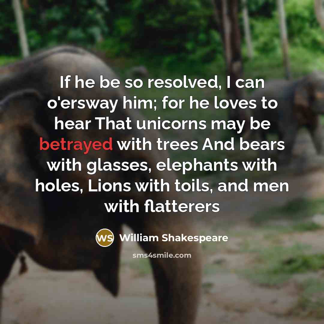 “If he be so resolved, I can o'ersway him; for he loves to hear That unicorns may be betrayed with trees And bears with glasses, elephants with holes, Lions with toils, and men with flatterers” quote by William Shakespeare