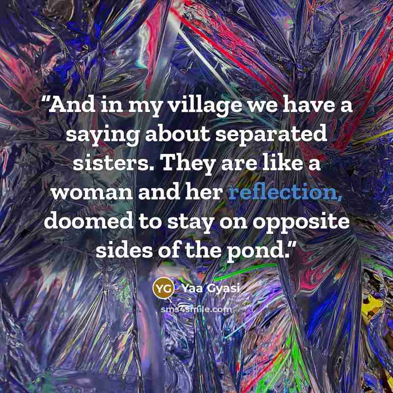 “And in my village we have a saying about separated sisters. They are like a woman and her reflection, doomed to stay on opposite sides of the pond.” quote by Yaa Gyasi