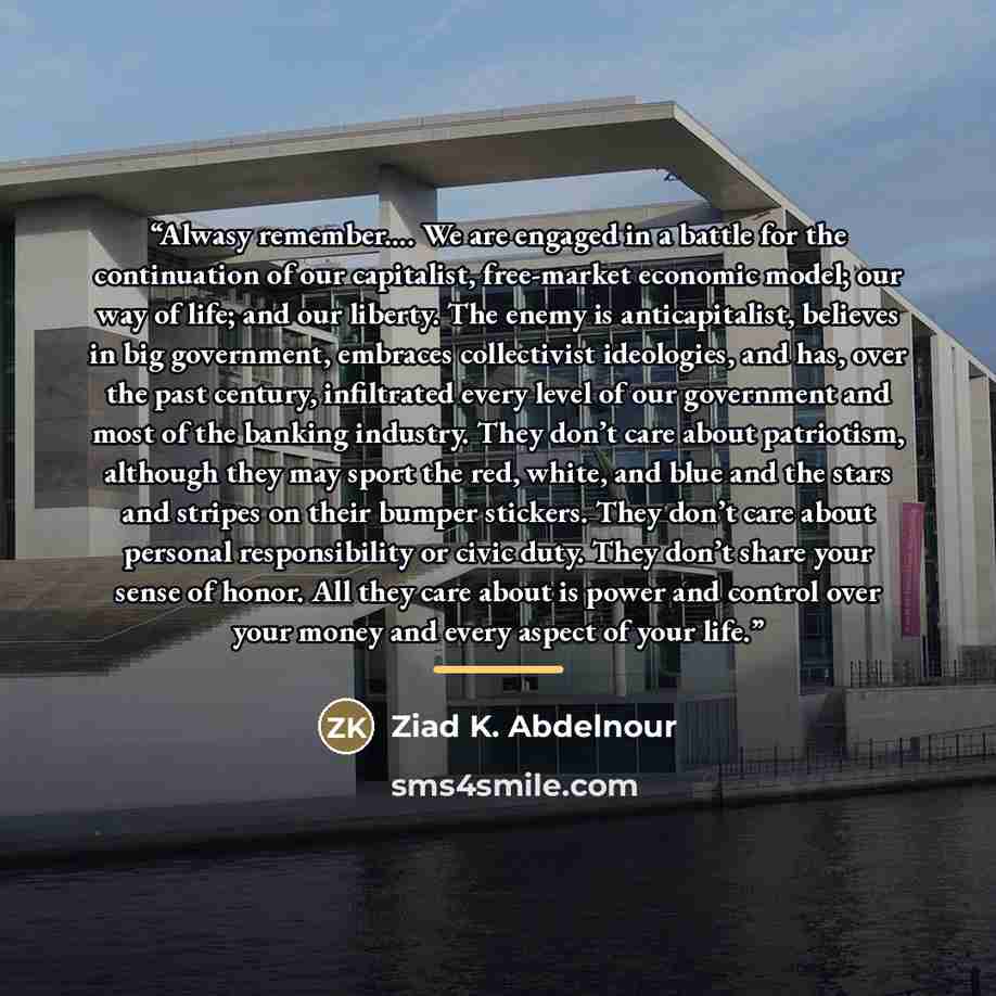 “Alwasy remember… We are engaged in a battle for the continuation of our capitalist, free-market economic model; our way of life; and our liberty. The enemy is anticapitalist, believes in big government, embraces collectivist ideologies, and has, over the past century, infiltrated every level of…” quote by Ziad K. Abdelnour