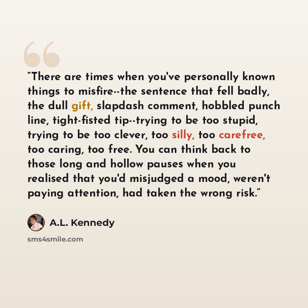 “There are times when you've personally known things to misfire--the sentence that fell badly, the dull gift, slapdash comment, hobbled punch line, tight-fisted tip--trying to be too stupid, trying to be too clever, too silly, too carefree, too caring, too free. You can think back to those long and…” quote by A.L. Kennedy