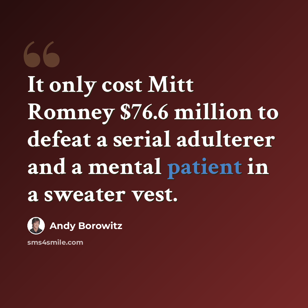 “It only cost Mitt Romney $76.6 million to defeat a serial adulterer and a mental patient in a sweater vest.” quote by Andy Borowitz