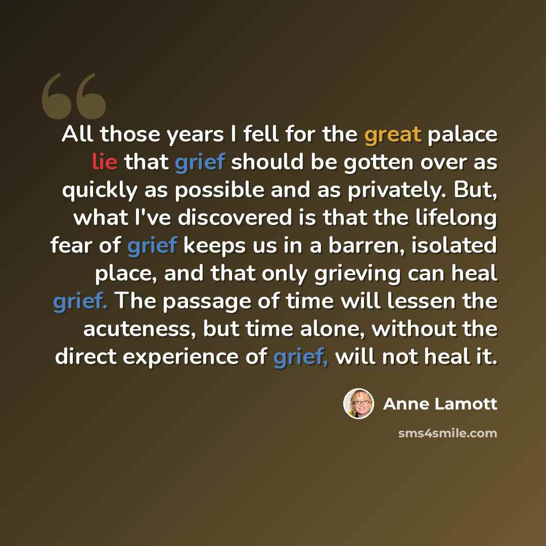 “All those years I fell for the great palace lie that grief should be gotten over as quickly as possible and as privately. But, what I've discovered is that the lifelong fear of grief keeps us in a barren, isolated place, and that only grieving can heal grief. The passage of time will lessen the…” quote by Anne Lamott