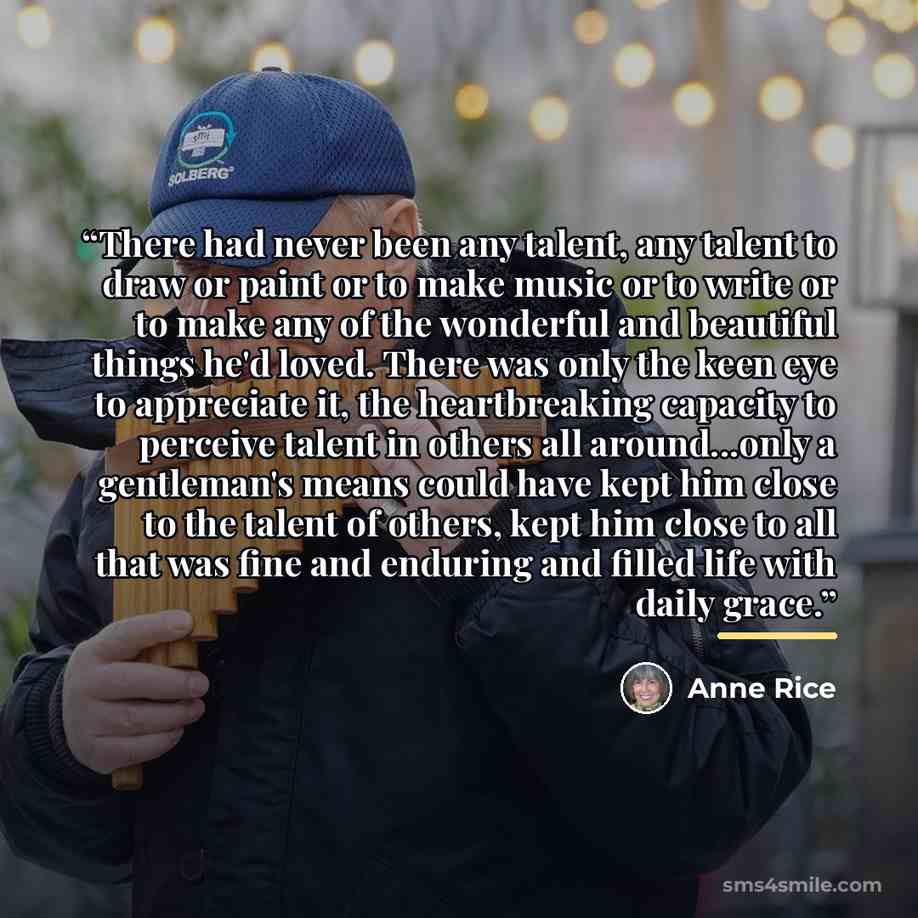 “There had never been any talent, any talent to draw or paint or to make music or to write or to make any of the wonderful and beautiful things he'd loved. There was only the keen eye to appreciate it, the heartbreaking capacity to perceive talent in others all around...only a gentleman's means…” quote by anne rice
