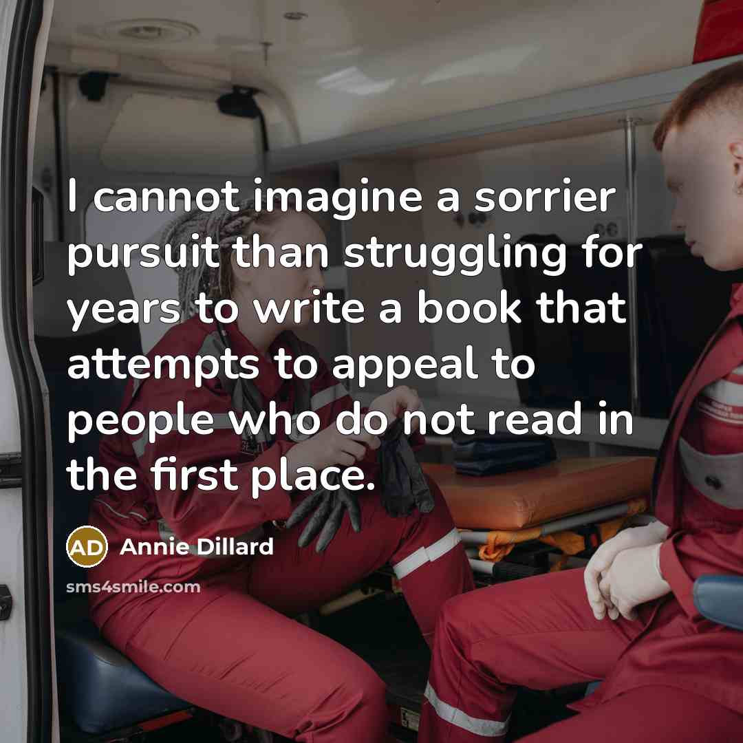 “I cannot imagine a sorrier pursuit than struggling for years to write a book that attempts to appeal to people who do not read in the first place.” quote by Annie Dillard