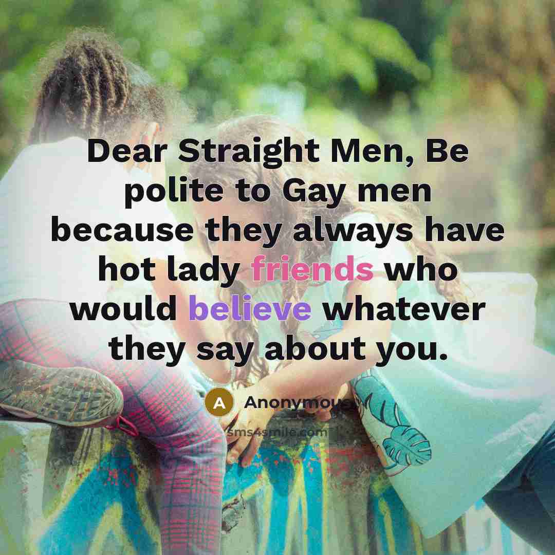 “Dear Straight Men, Be polite to Gay men because they always have hot lady friends who would believe whatever they say about you.” quote by Anonymous