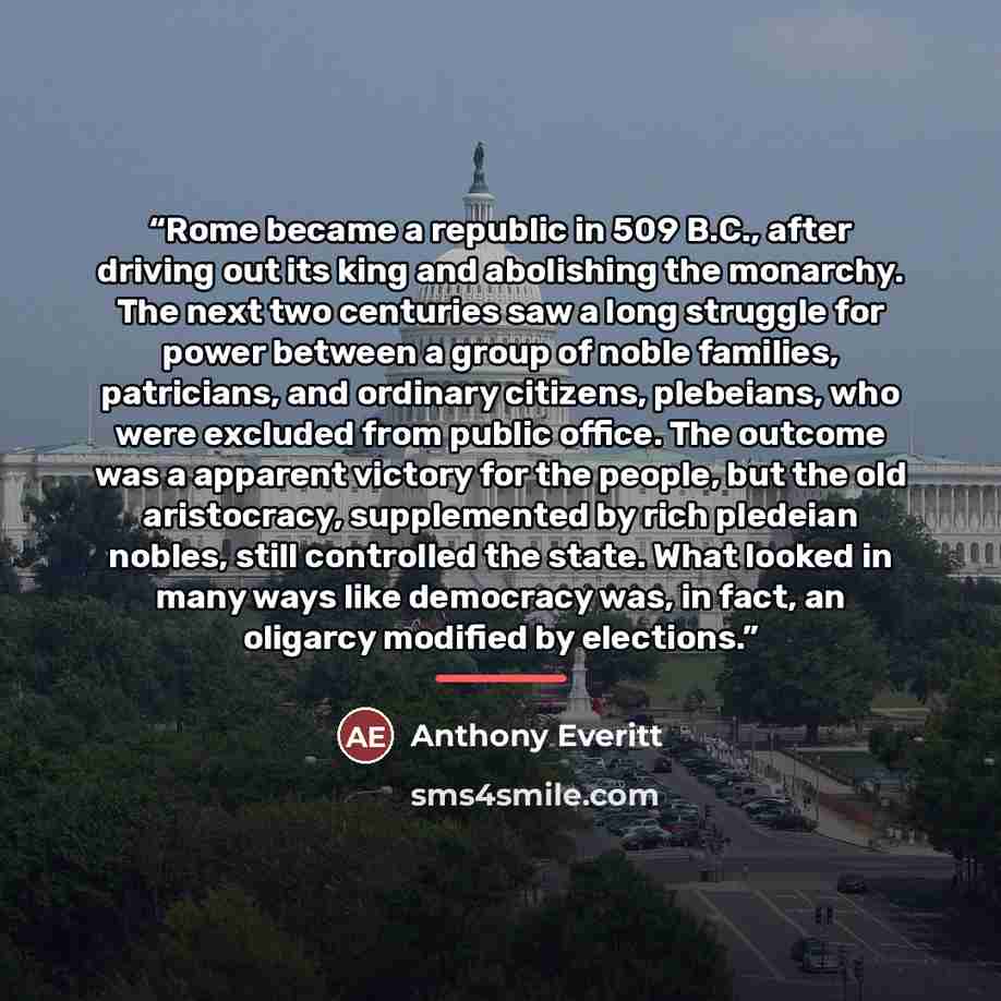 “Rome became a republic in 509 B.C., after driving out its king and abolishing the monarchy. The next two centuries saw a long struggle for power between a group of noble families, patricians, and ordinary citizens, plebeians, who were excluded from public office. The outcome was a apparent victory…” quote by Anthony Everitt