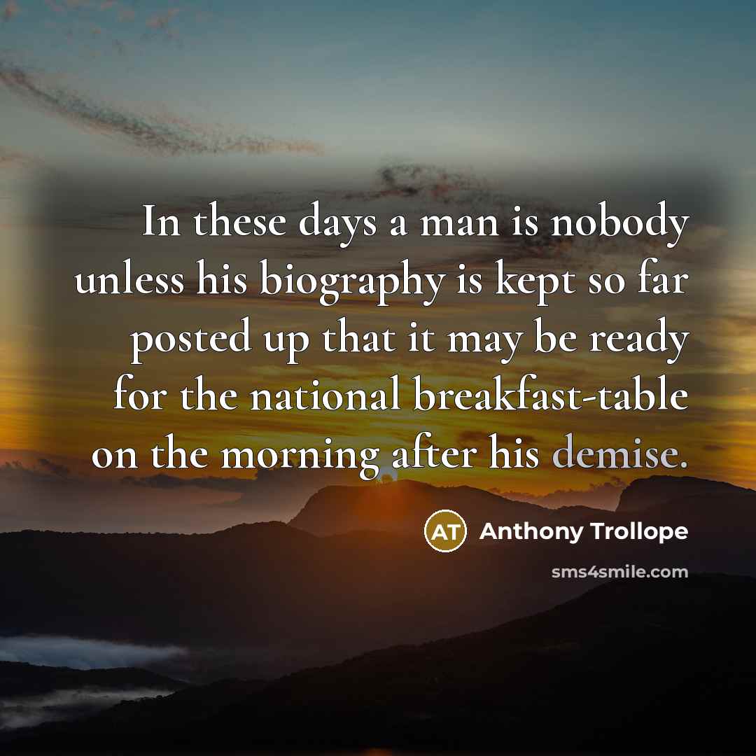 “In these days a man is nobody unless his biography is kept so far posted up that it may be ready for the national breakfast-table on the morning after his demise.” quote by Anthony Trollope
