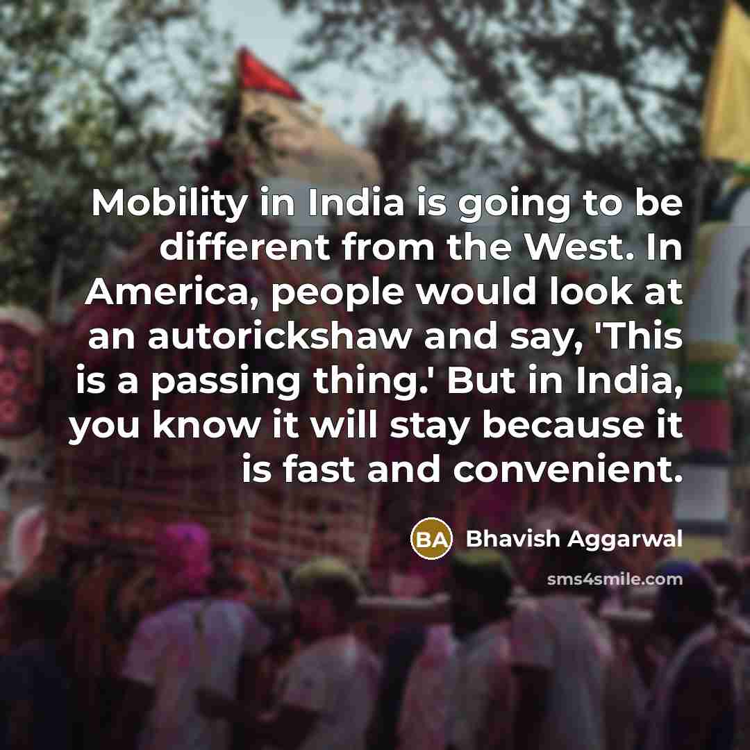 “Mobility in India is going to be different from the West. In America, people would look at an autorickshaw and say, 'This is a passing thing.' But in India, you know it will stay because it is fast and convenient.” quote by Bhavish Aggarwal