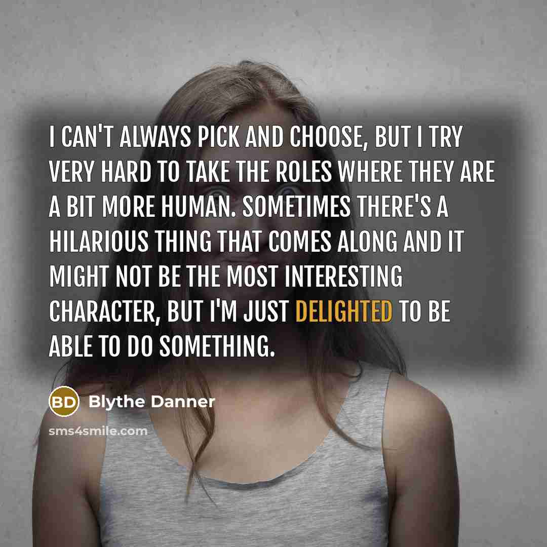 “I can't always pick and choose, but I try very hard to take the roles where they are a bit more human. Sometimes there's a hilarious thing that comes along and it might not be the most interesting character, but I'm just delighted to be able to do something.” quote by Blythe Danner