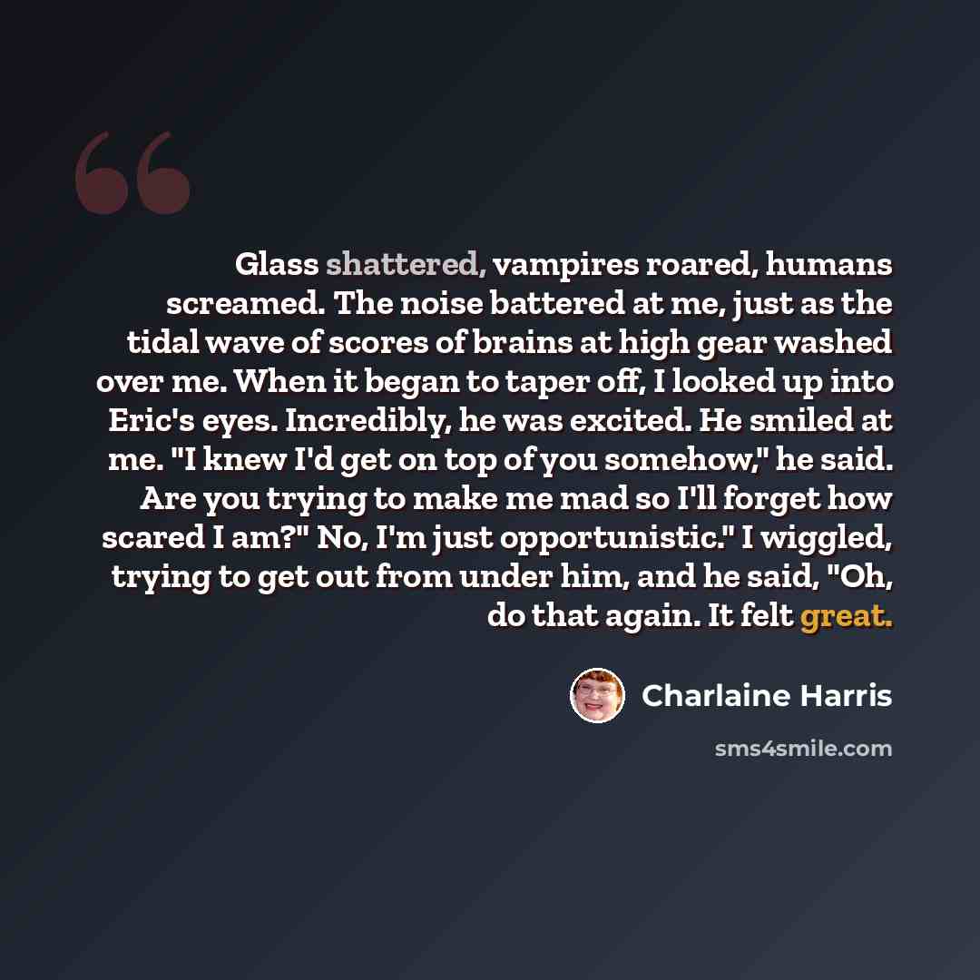“Glass shattered, vampires roared, humans screamed. The noise battered at me, just as the tidal wave of scores of brains at high gear washed over me. When it began to taper off, I looked up into Eric's eyes. Incredibly, he was excited. He smiled at me. "I knew I'd get on top of you somehow," he…” quote by Charlaine Harris