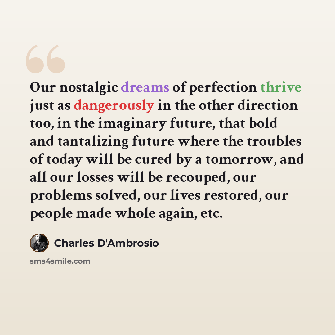 “Our nostalgic dreams of perfection thrive just as dangerously in the other direction too, in the imaginary future, that bold and tantalizing future where the troubles of today will be cured by a tomorrow, and all our losses will be recouped, our problems solved, our lives restored, our people made…” quote by Charles D'Ambrosio