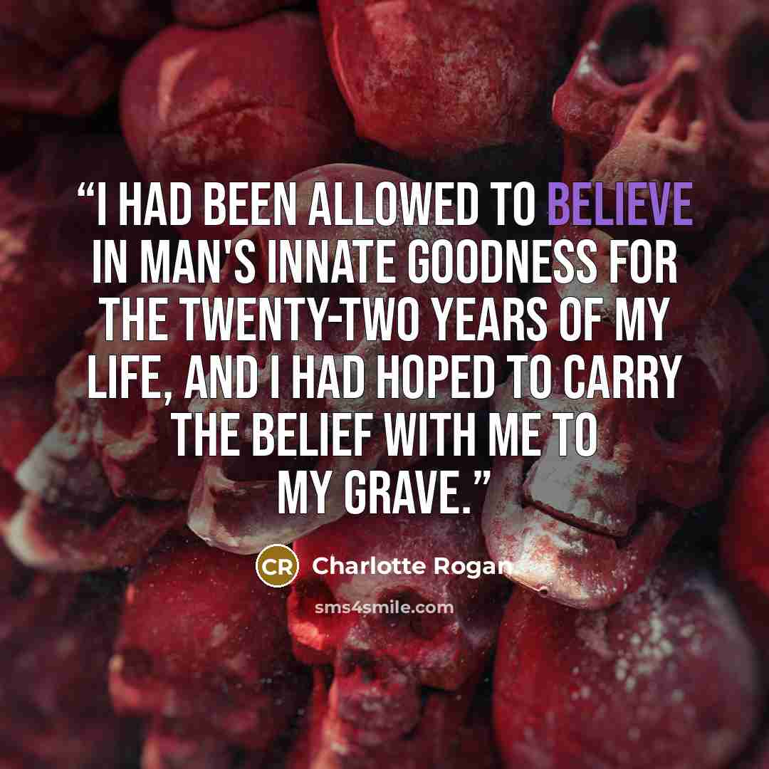 “I had been allowed to believe in man's innate goodness for the twenty-two years of my life, and I had hoped to carry the belief with me to my grave.” quote by Charlotte Rogan