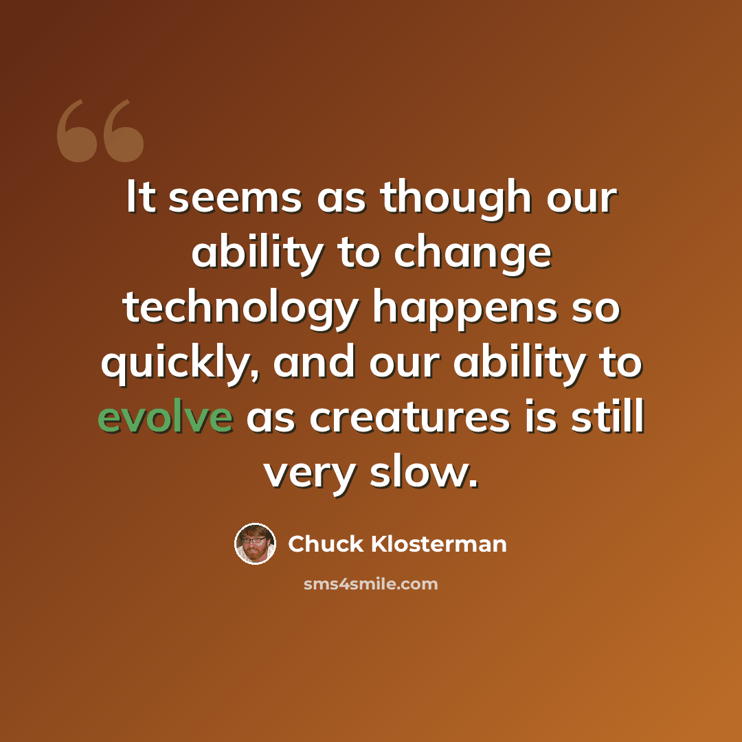 “It seems as though our ability to change technology happens so quickly, and our ability to evolve as creatures is still very slow.” quote by Chuck Klosterman