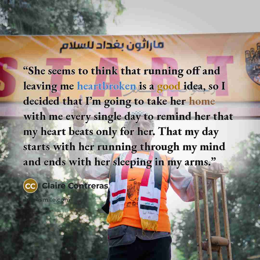 “She seems to think that running off and leaving me heartbroken is a good idea, so I decided that I’m going to take her home with me every single day to remind her that my heart beats only for her. That my day starts with her running through my mind and ends with her sleeping in my arms.” quote by Claire Contreras