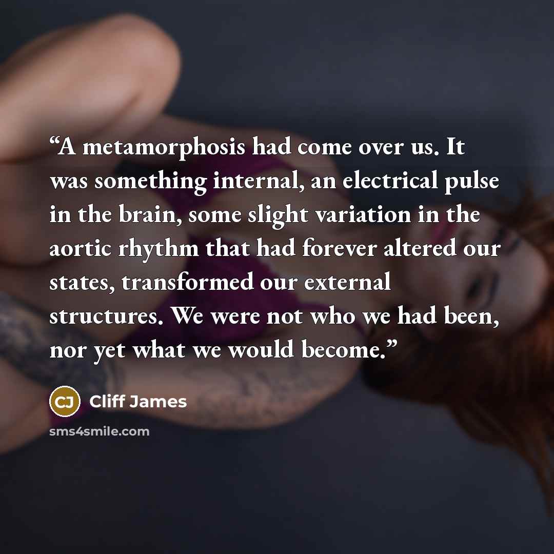 “A metamorphosis had come over us. It was something internal, an electrical pulse in the brain, some slight variation in the aortic rhythm that had forever altered our states, transformed our external structures. We were not who we had been, nor yet what we would become.” quote by Cliff James