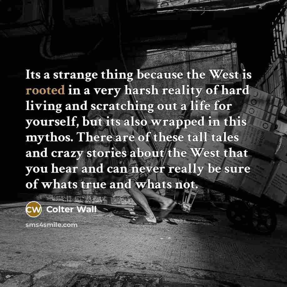 “Its a strange thing because the West is rooted in a very harsh reality of hard living and scratching out a life for yourself, but its also wrapped in this mythos. There are of these tall tales and crazy stories about the West that you hear and can never really be sure of whats true and whats not.” quote by Colter Wall