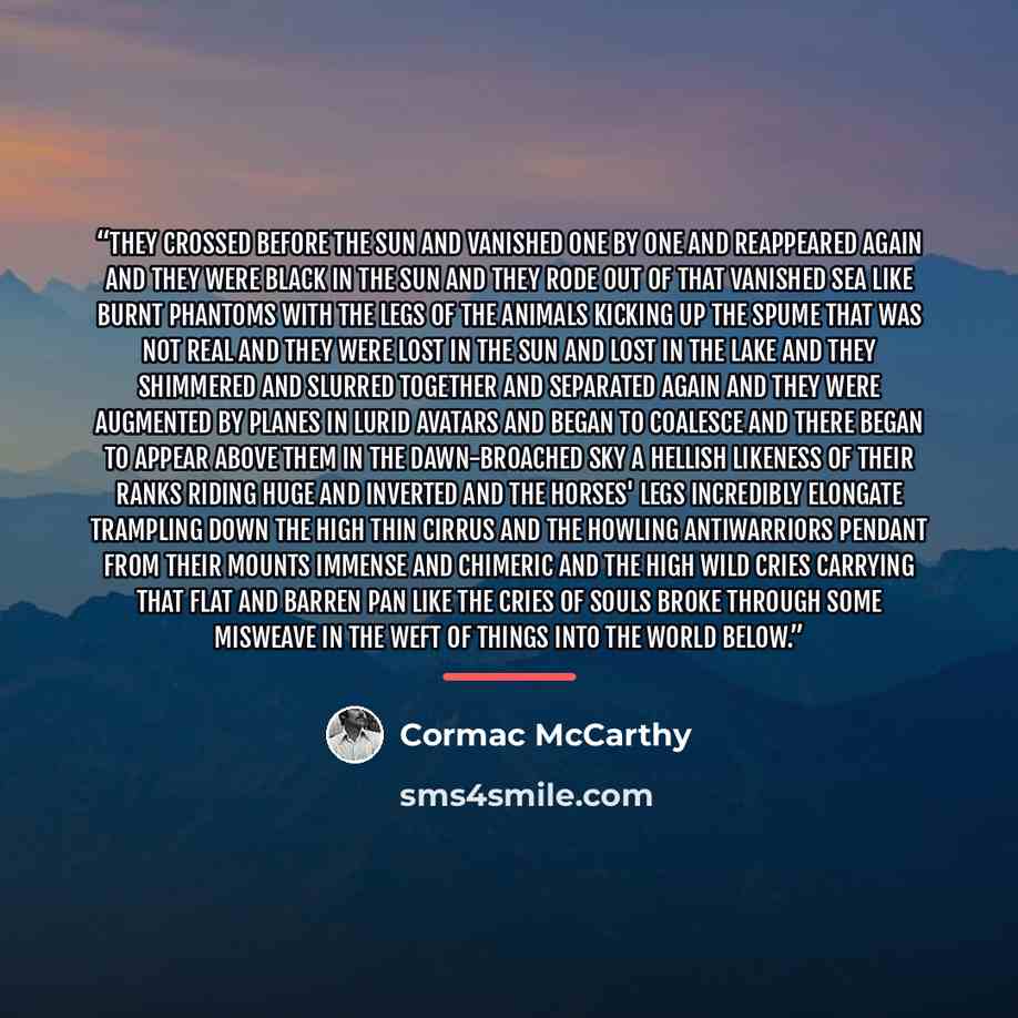 “They crossed before the sun and vanished one by one and reappeared again and they were black in the sun and they rode out of that vanished sea like burnt phantoms with the legs of the animals kicking up the spume that was not real and they were lost in the sun and lost in the lake and they…” quote by Cormac McCarthy