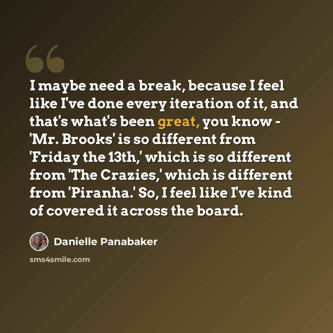 “I maybe need a break, because I feel like I've done every iteration of it, and that's what's been great, you know - 'Mr. Brooks' is so different from 'Friday the 13th,' which is so different from 'The Crazies,' which is different from 'Piranha.' So, I feel like I've kind of covered it across the…” quote by Danielle Panabaker