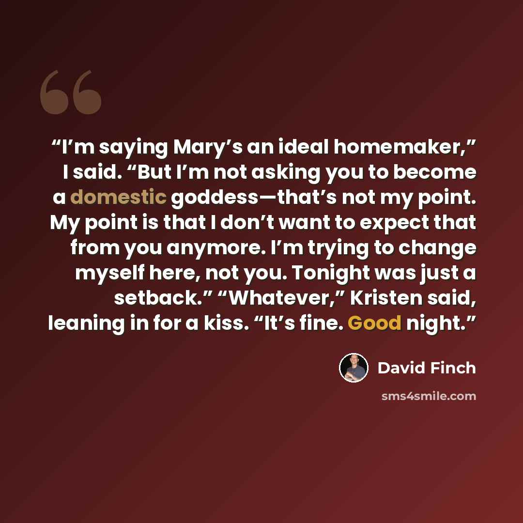 “I’m saying Mary’s an ideal homemaker,” I said. “But I’m not asking you to become a domestic goddess—that’s not my point. My point is that I don’t want to expect that from you anymore. I’m trying to change myself here, not you. Tonight was just a setback.” “Whatever,” Kristen said, leaning in for a…” quote by David Finch